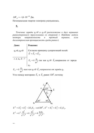 78
Дж.106,1 19−
⋅−=∆ pW
Потенциальная энергия электрона уменьшилась.
5.
Точечные заряды q1>0 и q2<0 расположены в двух вершинах
равностороннего треугольника со стороной r. Найдите модуль
вектора напряженности в третьей вершине, если
диэлектрическая проницаемость среды равна ε.
Дано:
q1>0, q2<0
Решение:
Согласно принципу суперпозиций полей:
,21 ЕЕЕ
rrr
+=
r, ε, ε0, E - ?
2
1
1
r
q
kЕ
ε
= так как q1>0 1E
r
направлена от заряда
q1.
2
2
2
r
q
kЕ
ε
= так как q2<0 2E
r
направлена от заряда q2.
Угол между векторами 1E
r
и 2E
r
равен 1200
, поэтому
,,1202 21
2
2
2
1
20
21
2
2
1
2
2
EEEEEсоsЕЕЕЕЕ ++=⋅−+=
,42
21
42
2
2
42
2
122
r
qq
k
r
q
k
r
q
kE
εεε
++=
www.5balls.ru
 