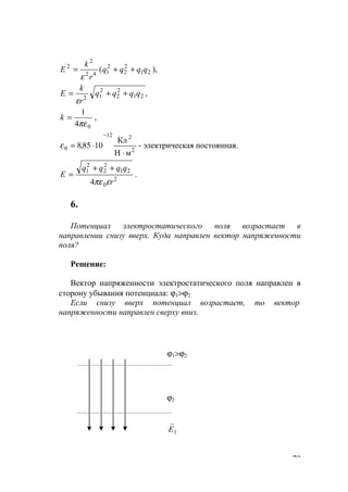 79
),( 21
2
2
2
142
2
2
qqqq
r
k
E ++=
ε
,21
2
2
2
12
qqqq
r
k
E ++=
ε
04
1
πε
=k ,
2
212
0
мН
Кл
1085,8
⋅
⋅=
−
ε - электрическая постоянная.
2
0
21
2
2
2
1
4 r
qqqq
Е
επε
++
= .
6.
Потенциал электростатического поля возрастает в
направлении снизу вверх. Куда направлен вектор напряженности
поля?
Решение:
Вектор напряженности электростатического поля направлен в
сторону убывания потенциала: ϕ1>ϕ2.
Если снизу вверх потенциал возрастает, то вектор
напряженности направлен сверху вниз.
ϕ2
1Е
r
ϕ1>ϕ2
www.5balls.ru
 