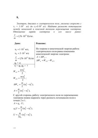 82
9.
Электрон, двигаясь в электрическом поле, увеличил скорость с
v1 = 1⋅107
м/с до v2≈3⋅107
м/с. Найдите разность потенциалов
между начальной и конечной точками перемещения электрона.
Отношение заряда электрона к его массе равно:
Кл/кг.1076,1 11
⋅=
m
е
Дано:
м/с,101 7
1 ⋅=υ
м/с103 7
2 ⋅=υ
Кл/кг1076,1 11
⋅=
m
е
qe = -e
Решение:
По теореме о кинетической энергии работа
электрического поля равна изменению
кинетической энергии электрона:
кWА ∆= ,
12 ккк WWW −=∆ ,
U = ϕ1-ϕ2 = ?
2
2
1
1
υm
Wк = ,
2
2
2
2
υm
Wк = ;
),(
2
2
1
2
2 υυ −=∆
m
Wк
),(
2
2
1
2
2 υυ −=
m
A
С другой стороны, работу электрического поля по перемещению
электрона можно выразить через разность потенциалов поля в
точках 2 и 1.
,UqA e ⋅=
),(
2
2
1
2
2 υυ −=
m
Uqe
),(
2
2
1
2
2 υυ −=
eq
m
U
www.5balls.ru
 