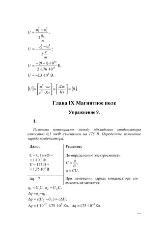 83
m
q
U
e
2
2
1
2
2 υυ −
= ,
m
e
U
2
2
1
2
2 υυ −
−= ;
B,
1076,12
10)19(
11
14
⋅⋅
⋅−−
=U
B.103,2 3
⋅−≈U
[ ] [ ].2
2
В
Кл
Дж
Клс
кгм
U =





=








⋅
⋅
=
Глава IX Магнитное поле
Упражнение 9.
1.
Разность потенциалов между обкладками конденсатора
емкостью 0,1 мкФ изменилась на 175 В. Определите изменение
заряда конденсатора.
Дано:
C = 0,1 мкФ =
= 1⋅10-7
Ф
U = 175 В =
= 1,75⋅102
В
Решение:
По определению электроемкости
,
U
q
С =
.CUq =
∆q - ? При изменении заряда конденсатора его
емкость не меняется.
;, 2211 CUqCUq ==
,12 qqq −=∆
,)( 12 UcUUcq ∆=−=∆
Кл,1075,1101 27
⋅⋅⋅=∆ −
q .Кл1075,1 5−
⋅=∆q
www.5balls.ru
 