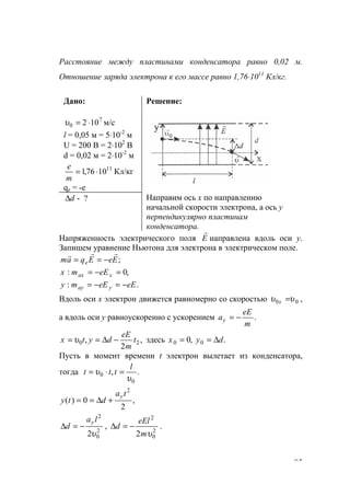85
Расстояние между пластинами конденсатора равно 0,02 м.
Отношение заряда электрона к его массе равно 1,76⋅1011
Кл/кг.
Дано:
7
0 102 ⋅=υ м/с
l = 0,05 м = 5⋅10-2
м
U = 200 B = 2⋅102
B
d = 0,02 м = 2⋅10-2
м
Кл/кг1076,1 11
⋅=
m
е
qe = -e
Решение:
d∆ - ? Направим ось х по направлению
начальной скорости электрона, а ось у
перпендикулярно пластинам
конденсатора.
Напряженность электрического поля Е
r
направлена вдоль оси у.
Запишем уравнение Ньютона для электрона в электрическом поле.
;EeEqam e
rrr
−==
,0: =−= xax eEmx
.: eEeEmy yay −=−=
Вдоль оси х электрон движется равномерно со скоростью 00 υυ =x ,
а вдоль оси у равноускоренно с ускорением .
m
eE
ay −=
,
2
, 20 t
m
eE
dytx −∆== υ здесь .,0 00 dyx ∆==
Пусть в момент времени t электрон вылетает из конденсатора,
тогда .,
0
0
υ
υ
l
ttt =⋅=
,
2
0)(
2
ta
dty
y
+∆==
2
0
2
2υ
la
d
y
−=∆ , 2
0
2
2 υm
eEl
d −=∆ .
www.5balls.ru
 