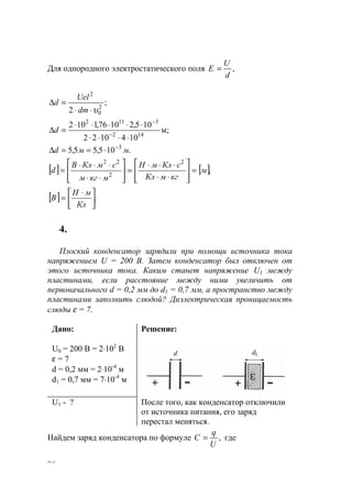 86
Для однородного электростатического поля ,
d
U
E =
;
2 2
0
2
υ⋅⋅
=∆
dm
Uel
d
м;
1041022
105,21076,1102
142
3112
⋅⋅⋅⋅
⋅⋅⋅⋅⋅
=∆ −
−
d
.105,55,5 3
ммd −
⋅==∆
[ ] [ ],
2
2
22
м
кгмКл
сКлмН
мкгм
смКлВ
d =








⋅⋅
⋅⋅⋅
=








⋅⋅
⋅⋅⋅
=
[ ] .




 ⋅
=
Кл
мН
В
4.
Плоский конденсатор зарядили при помощи источника тока
напряжением U = 200 B. Затем конденсатор был отключен от
этого источника тока. Каким станет напряжение U1 между
пластинами, если расстояние между ними увеличить от
первоначального d = 0,2 мм до d1 = 0,7 мм, а пространство между
пластинами заполнить слюдой? Диэлектрическая проницаемость
слюды ε = 7.
Дано:
U0 = 200 B = 2⋅102
B
ε = 7
d = 0,2 мм = 2⋅10-4
м
d1 = 0,7 мм = 7⋅10-4
м
Решение:
U1 - ? После того, как конденсатор отключили
от источника питания, его заряд
перестал меняться.
Найдем заряд конденсатора по формуле ,
U
q
С = где
www.5balls.ru
 