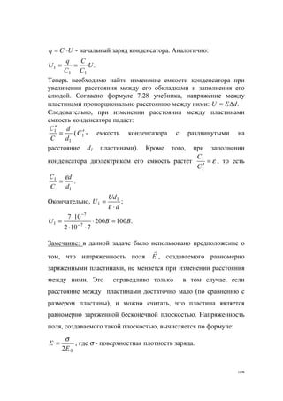 87
UCq ⋅= - начальный заряд конденсатора. Аналогично:
.
11
1 U
C
C
C
q
U ==
Теперь необходимо найти изменение емкости конденсатора при
увеличении расстояния между его обкладками и заполнения его
слюдой. Согласно формуле 7.28 учебника, напряжение между
пластинами пропорционально расстоянию между ними: .dEU ∆=
Следовательно, при изменении расстояния между пластинами
емкость конденсатора падает:
1
1
d
d
C
C
=
′
( 1C ′ - емкость конденсатора с раздвинутыми на
расстояние d1 пластинами). Кроме того, при заполнении
конденсатора диэлектриком его емкость растет ε=
′1
1
C
C
, то есть
1
1
d
d
C
C ε
= .
Окончательно, ;1
1
d
Ud
U
⋅
=
ε
.100200
7102
107
7
7
1 BBU =⋅
⋅⋅
⋅
= −
−
Замечание: в данной задаче было использовано предположение о
том, что напряженность поля E
r
, создаваемого равномерно
заряженными пластинами, не меняется при изменении расстояния
между ними. Это справедливо только в том случае, если
расстояние между пластинами достаточно мало (по сравнению с
размером пластины), и можно считать, что пластина является
равномерно заряженной бесконечной плоскостью. Напряженность
поля, создаваемого такой плоскостью, вычисляется по формуле:
02Е
Е
σ
= , где σ - поверхностная плотность заряда.
www.5balls.ru
 