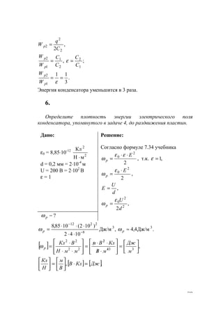 89
,
2 2
2
2
C
q
W p =
,
2
1
1
2
C
C
W
W
p
p
= ;
1
2
C
C
=ε
.
3
11
1
2
==
εp
p
W
W
Энергия конденсатора уменьшится в 3 раза.
6.
Определите плотность энергии электрического поля
конденсатора, упомянутого в задаче 4, до раздвижения пластин.
Дано:
ε0 = 8,85⋅10-12
2
2
мН
Кл
⋅
d = 0,2 мм = 2⋅10-4
м
U = 200 B = 2⋅102
B
ε = 1
Решение:
Cогласно формуле 7.34 учебника
2
2
0 Е
р
⋅⋅
=
εε
ω , т.к. ,1=ε
2
2
0 Е
р
⋅
=
ε
ω ,
,
d
U
Е =
,
2 2
2
0
d
U
р
ε
ω =
?−рω
.Дж/м4,4,Дж/м
1042
)102(1085,8 33
8
2212
≈
⋅⋅
⋅⋅⋅
= −
−
рp ωω
[ ] ,334
2
22
22






=








⋅/
⋅⋅/
=








⋅⋅
⋅
= /
/
м
Дж
мВ
КлВм
ммН
ВКл
рω
[ ] [ ]., ДжКлВ
В
м
Н
Кл
=⋅





=





www.5balls.ru
 