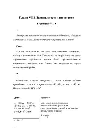90
Глава VIII. Законы постоянного тока
Упражнение 10.
1.
Электроны, летящие к экрану телевизионной трубки, образуют
электронный пучок. В какую сторону направлен ток в пучке?
Ответ:
Примем направление движения положительно заряженных
частиц за направление тока. Следовательно направление движения
отрицательно заряженных частиц будет противоположным
направлению движения тока. Значит ток направлен от экрана
телевизионной трубки.
2.
Определите площадь поперечного сечения и длину медного
проводника, если его сопротивление 0,2 Ом, а масса 0,2 кг.
Плотность меди 8900 кг/м3
.
Дано:
m = 0,2 кг = 2⋅10-1
кг
R = 0,2 Ом = 2⋅10-1
Ом
γ = 8,9⋅103
кг/м3
ρ = 1,8⋅10-8
Ом⋅м
Решение:
Сопротивление проводника
определяется его удельным
сопротивлением, длиной и площадью
поперечного сечения:
.
S
l
R ρ=
l - ? S - ?
www.5balls.ru
 