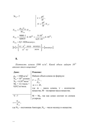 10
NCu - ?
,
M
Vρ
ν =
;AN
M
V
N
ρ
=
,A
Cu
CuCu
Cu N
M
V
N
ρ
=
;106
1035,6
109
106
0635,0
19000 23
2
3
23
⋅
⋅
⋅
=⋅⋅
⋅
= −CuN
.10285,8 молекулNCu ⋅≈
[ ] [ ].3
3
молекул
моль
молекул
кгм
мольмкг
N =








⋅
⋅
⋅⋅
=
8.
Плотность алмаза 3500 кг/м3
. Какой объем займут 1022
атомов этого вещества?
Дано:
ρал = 3500 кг/м3
Nал = 1022
атомов
NA = 6⋅1023
моль-1
МС = 12 г/моль =
0,012 кг/моль
Решение:
Найдем объем алмаза по формуле:
ал
m
V
ρ
= ,
,Mvm ⋅=
где m – масса алмаза, ν - количество
вещества, М – молярная масса вещества.
V - ? М = МС, так как алмаз состоит из атомов
углерода.
,
A
ал
N
N
v =
где NA – постоянная Авогадро, Nал – число молекул в веществе.
www.5balls.ru
 