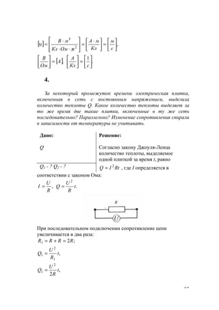 93
[ ] ,2
3






=




 ⋅
=








/⋅⋅
⋅
=
/
с
м
Кл
мА
мОмКл
мВ
υ
[ ],А
Ом
В
=





.
1






=





сКл
А
4.
За некоторый промежуток времени электрическая плитка,
включенная в сеть с постоянным напряжением, выделила
количество теплоты Q. Какое количество теплоты выделяет за
то же время две такие плитки, включенные в ту же сеть
последовательно? Параллельно? Изменение сопротивления спирали
в зависимости от температуры не учитывать.
Дано:
Q
Решение:
Согласно закону Джоуля-Ленца
количество теплоты, выделяемое
одной плиткой за время t, равно
Q1 - ? Q2 - ? RtIQ 2
= , где I определяется в
соответствии с законом Ома:
,
R
U
I = .
2
t
R
U
Q =
При последовательном подключении сопротивление цепи
увеличивается в два раза:
;21 RRRR =+=
,
1
2
1 t
R
U
Q =
,
2
2
1 t
R
U
Q =
www.5balls.ru
 