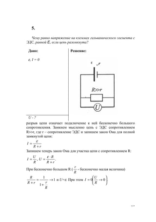 95
5.
Чему равно напряжение на клеммах гальванического элемента с
ЭДС, равной E, если цепь разомкнута?
Дано:
ε, I = 0
Решение:
U - ?
разрыв цепи означает подключение к ней бесконечно большого
сопротивления. Замкнем мысленно цепь с ЭДС сопротивлением
R>>r, где r – сопротивление ЭДС и запишем закон Ома для полной
замкнутой цепи:
rR
I
+
=
ε
Запишем теперь закон Ома для участка цепи с сопротивлением R:
.,
rR
R
U
R
U
I
+
⋅
==
ε
При бесконечно большом R (
R
r
- бесконечно малая величина)
1
1
1
→
+
=
+
R
rrR
R
и U=ε. При этом .00 





→=
R
U
I
ε
www.5balls.ru
 