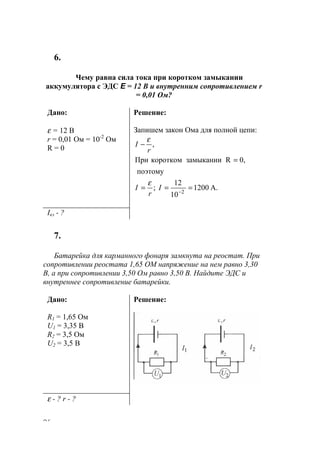 96
6.
Чему равна сила тока при коротком замыкании
аккумулятора с ЭДС E = 12 В и внутренним сопротивлением r
= 0,01 Ом?
Дано:
ε = 12 В
r = 0,01 Ом = 10-2
Ом
R = 0
Решение:
Запишем закон Ома для полной цепи:
A.1200
10
12
;
поэтому
0,RзамыканиикороткомПри
,
2
===
=
−
−
I
r
I
r
I
ε
ε
Iкз - ?
7.
Батарейка для карманного фонаря замкнута на реостат. При
сопротивлении реостата 1,65 ОМ напряжение на нем равно 3,30
В, а при сопротивлении 3,50 Ом равно 3,50 В. Найдите ЭДС и
внутреннее сопротивление батарейки.
Дано:
R1 = 1,65 Ом
U1 = 3,35 В
R2 = 3,5 Ом
U2 = 3,5 В
Решение:
ε - ? r - ?
www.5balls.ru
 