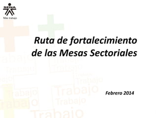 Ruta de fortalecimiento
de las Mesas Sectoriales
Febrero 2014
 