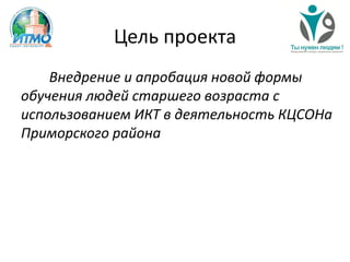 Цель проекта
Внедрение и апробация новой формы
обучения людей старшего возраста с
использованием ИКТ в деятельность КЦСОНа
Приморского района
 