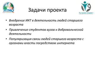 Задачи проекта
• Внедрение ИКТ в деятельность людей старшего
возраста
• Привлечение студентов вузов к добровольческой
деятельности
• Популяризация связи людей старшего возраста с
органами власти посредством интернета
 