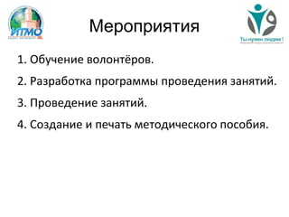Мероприятия
1. Обучение волонтёров.
2. Разработка программы проведения занятий.
3. Проведение занятий.
4. Создание и печать методического пособия.
 