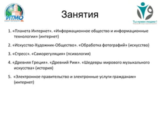 Занятия
1. «Планета Интернет». «Информационное общество и информационные
технологии» (интернет)
2. «Искусство-Художник-Общество». «Обработка фотографий» (искусство)
3. «Стресс». «Саморегуляция» (психология)
4. «Древняя Греция». «Древний Рим». «Шедевры мирового музыкального
искусства» (история)
5. «Электронное правительство и электронные услуги гражданам»
(интернет)
 