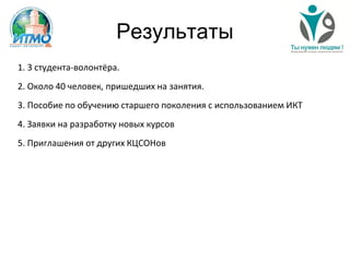 Результаты
1. 3 студента-волонтёра.
2. Около 40 человек, пришедших на занятия.
3. Пособие по обучению старшего поколения с использованием ИКТ
4. Заявки на разработку новых курсов
5. Приглашения от других КЦСОНов
 