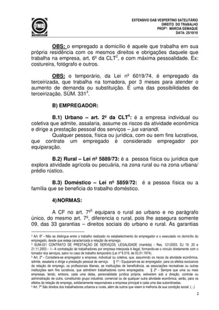2
EXTENSIVO OAB VESPERTINO SATELITÁRIO
DIREITO DO TRABALHO
PROFª: MÁRCIA GEMAQUE
DATA: 25/10/10
OBS: o empregado a domicílio é aquele que trabalha em sua
própria residência com os mesmos direitos e obrigações daquele que
trabalha na empresa, art. 6º da CLT2
, e com máxima pessoalidade. Ex:
costureira, fotógrafo e outros.
OBS: o temporário, da Lei nº 6019/74, é empregado da
terceirizada, que trabalha na tomadora, por 3 meses para atender o
aumento de demanda ou substituição. É uma das possibilidades de
terceirização, SÚM. 3313
.
B) EMPREGADOR:
B.1) Urbano – art. 2º da CLT4
: é a empresa individual ou
coletiva que admite, assalaria, assume os riscos da atividade econômica
e dirige a prestação pessoal dos serviços – jus variandi.
Qualquer pessoa, física ou jurídica, com ou sem fins lucrativos,
que contrate um empregado é considerado empregador por
equiparação.
B.2) Rural – Lei nº 5889/73: é a pessoa física ou jurídica que
explora atividade agrícola ou pecuária, na zona rural ou na zona urbana/
prédio rústico.
B.3) Doméstico – Lei nº 5859/72: é a pessoa física ou a
família que se beneficia do trabalho doméstico.
4)NORMAS:
A CF no art. 7º5
equipara o rural ao urbano e no parágrafo
único, do mesmo art. 7º, diferencia o rural, pois lhe assegura somente
09, das 33 garantias – direitos sociais do urbano e rural. As garantias
2 Art. 6º - Não se distingue entre o trabalho realizado no estabelecimento do empregador e o executado no domicílio do
empregado, desde que esteja caracterizada a relação de emprego.
3 SÚM-331 CONTRATO DE PRESTAÇÃO DE SERVIÇOS. LEGALIDADE (mantida) - Res. 121/2003, DJ 19, 20 e
21.11.2003 - I - A contratação de trabalhadores por empresa interposta é ilegal, formando-se o vínculo diretamente com o
tomador dos serviços, salvo no caso de trabalho temporário (Lei nº 6.019, de 03.01.1974).
4 Art. 2º - Considera-se empregador a empresa, individual ou coletiva, que, assumindo os riscos da atividade econômica,
admite, assalaria e dirige a prestação pessoal de serviço. § 1º - Equiparam-se ao empregador, para os efeitos exclusivos
da relação de emprego, os profissionais liberais, as instituições de beneficência, as associações recreativas ou outras
instituições sem fins lucrativos, que admitirem trabalhadores como empregados. § 2º - Sempre que uma ou mais
empresas, tendo, embora, cada uma delas, personalidade jurídica própria, estiverem sob a direção, controle ou
administração de outra, constituindo grupo industrial, comercial ou de qualquer outra atividade econômica, serão, para os
efeitos da relação de emprego, solidariamente responsáveis a empresa principal e cada uma das subordinadas.
5 Art. 7º São direitos dos trabalhadores urbanos e rurais, além de outros que visem à melhoria de sua condição social: (...)
 