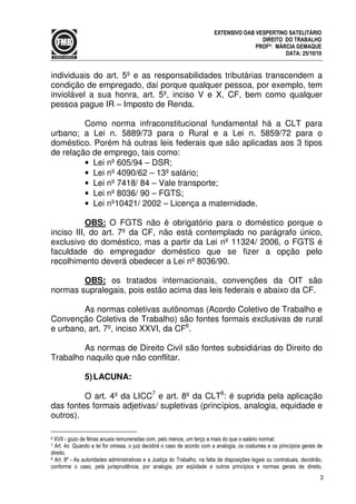 3
EXTENSIVO OAB VESPERTINO SATELITÁRIO
DIREITO DO TRABALHO
PROFª: MÁRCIA GEMAQUE
DATA: 25/10/10
individuais do art. 5º e as responsabilidades tributárias transcendem a
condição de empregado, daí porque qualquer pessoa, por exemplo, tem
inviolável a sua honra, art. 5º, inciso V e X, CF, bem como qualquer
pessoa pague IR – Imposto de Renda.
Como norma infraconstitucional fundamental há a CLT para
urbano; a Lei n. 5889/73 para o Rural e a Lei n. 5859/72 para o
doméstico. Porém há outras leis federais que são aplicadas aos 3 tipos
de relação de emprego, tais como:
• Lei nº 605/94 – DSR;
• Lei nº 4090/62 – 13º salário;
• Lei nº 7418/ 84 – Vale transporte;
• Lei nº 8036/ 90 – FGTS;
• Lei nº10421/ 2002 – Licença a maternidade.
OBS: O FGTS não é obrigatório para o doméstico porque o
inciso III, do art. 7º da CF, não está contemplado no parágrafo único,
exclusivo do doméstico, mas a partir da Lei nº 11324/ 2006, o FGTS é
faculdade do empregador doméstico que se fizer a opção pelo
recolhimento deverá obedecer a Lei nº 8036/90.
OBS: os tratados internacionais, convenções da OIT são
normas supralegais, pois estão acima das leis federais e abaixo da CF.
As normas coletivas autônomas (Acordo Coletivo de Trabalho e
Convenção Coletiva de Trabalho) são fontes formais exclusivas de rural
e urbano, art. 7º, inciso XXVI, da CF6
.
As normas de Direito Civil são fontes subsidiárias do Direito do
Trabalho naquilo que não conflitar.
5)LACUNA:
O art. 4º da LICC7
e art. 8º da CLT8
: é suprida pela aplicação
das fontes formais adjetivas/ supletivas (princípios, analogia, equidade e
outros).
6 XVII - gozo de férias anuais remuneradas com, pelo menos, um terço a mais do que o salário normal;
7 Art. 4o Quando a lei for omissa, o juiz decidirá o caso de acordo com a analogia, os costumes e os princípios gerais de
direito.
8 Art. 8º - As autoridades administrativas e a Justiça do Trabalho, na falta de disposições legais ou contratuais, decidirão,
conforme o caso, pela jurisprudência, por analogia, por eqüidade e outros princípios e normas gerais de direito,
 