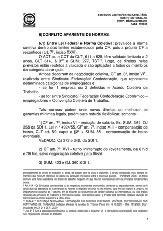4
EXTENSIVO OAB VESPERTINO SATELITÁRIO
DIREITO DO TRABALHO
PROFª: MÁRCIA GEMAQUE
DATA: 25/10/10
6)CONFLITO APARENTE DE NORMAS:
6.1) Entre Lei Federal e Norma Coletiva: prevalece a norma
coletiva dentro dos limites estabelecidos pela CF, pois a própria CF a
reconhece (art. 7º, inciso XXVI).
O ACT ou a CCT da CLT, 611 a 625, têm validade limitada a 2
anos, CLT 614, § 3º9
e SUM. 277, TST10
. Logo, os direitos nelas
previstos estão restritos à validade e são aplicados a todos os membros
da categoria abrangida.
Ambas decorrem da negociação coletiva, CF art. 8º, inciso VI11
,
realizada entre Sindicato/ Federação/ Confederação, que representa
determinada categorias de empregados e:
- se for 1 empresa ou 2 definidas = Acordo Coletivo de
Trabalho
- se for entre Sindicato/ Federação/ Confederação Econômico –
empregadores = Convenção Coletiva de Trabalho.
Tais normas podem criar novos direitos ou melhorar as
garantias mínimas legais, porém para reduzir/ flexibilizar, somente:
1)CF art. 7º, inciso VI – redução de salário. Ex. SUM. 364, OJ
358 da SDI 1, Lei n º 4924/55, CF art. 7º, inciso XIII – compensação de
horas, CLT art. 59, caput e §2º + SUM. 85 – compensação de horas
eventuais.
VEDADO: OJ 372 e 342, da SDI 1.
2) CF art. 7º, XVI – turno ininterrupto de revezamento, de 6 h/d
e 36 h/d, salvo negociação coletiva para 8hs/d.
3) SUM. 423 e OJ. 360 SDI 1.
principalmente do direito do trabalho, e, ainda, de acordo com os usos e costumes, o direito comparado, mas sempre de
maneira que nenhum interesse de classe ou particular prevaleça sobre o interesse público. Parágrafo único - O direito
comum será fonte subsidiária do direito do trabalho, naquilo em que não for incompatível com os princípios fundamentais
deste.
9 Art. 614 - Os Sindicatos convenentes ou as empresas acordantes promoverão, conjunta ou separadamente, dentro de 8
(oito) dias da assinatura da Convenção ou Acordo, o depósito de uma via do mesmo, para fins de registro e arquivo, no
Departamento Nacional do Trabalho, em se tratando de instrumento de caráter nacional ou interestadual, ou nos órgãos
regionais do Ministério do Trabalho e Previdência Social, nos demais casos. § 3º Não será permitido estipular duração de
Convenção ou Acordo superior a 2 (dois) anos.
10 SUM-277 SENTENÇA NORMATIVA. CONVENÇÃO OU ACORDO COLETIVOS. VIGÊNCIA. REPERCUSSÃO NOS
CONTRATOS DE TRABALHO (redação alterada na sessão do Tribunal Pleno em 16.11.2009) - Res. 161/2009, DEJT
divulgado em 23, 24 e 25.11.2009
11 Art. 8º É livre a associação profissional ou sindical, observado o seguinte: VI - é obrigatória a participação dos sindicatos
nas negociações coletivas de trabalho;
 