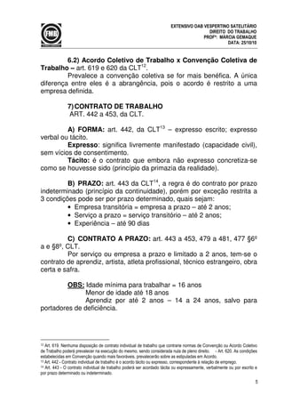 5
EXTENSIVO OAB VESPERTINO SATELITÁRIO
DIREITO DO TRABALHO
PROFª: MÁRCIA GEMAQUE
DATA: 25/10/10
6.2) Acordo Coletivo de Trabalho x Convenção Coletiva de
Trabalho – art. 619 e 620 da CLT12
.
Prevalece a convenção coletiva se for mais benéfica. A única
diferença entre eles é a abrangência, pois o acordo é restrito a uma
empresa definida.
7)CONTRATO DE TRABALHO
ART. 442 a 453, da CLT.
A) FORMA: art. 442, da CLT13
– expresso escrito; expresso
verbal ou tácito.
Expresso: significa livremente manifestado (capacidade civil),
sem vícios de consentimento.
Tácito: é o contrato que embora não expresso concretiza-se
como se houvesse sido (princípio da primazia da realidade).
B) PRAZO: art. 443 da CLT14
, a regra é do contrato por prazo
indeterminado (princípio da continuidade), porém por exceção restrita a
3 condições pode ser por prazo determinado, quais sejam:
• Empresa transitória = empresa a prazo – até 2 anos;
• Serviço a prazo = serviço transitório – até 2 anos;
• Experiência – até 90 dias
C) CONTRATO A PRAZO: art. 443 a 453, 479 a 481, 477 §6º
a e §8º, CLT.
Por serviço ou empresa a prazo e limitado a 2 anos, tem-se o
contrato de aprendiz, artista, atleta profissional, técnico estrangeiro, obra
certa e safra.
OBS: Idade mínima para trabalhar = 16 anos
Menor de idade até 18 anos
Aprendiz por até 2 anos – 14 a 24 anos, salvo para
portadores de deficiência.
12 Art. 619. Nenhuma disposição de contrato individual de trabalho que contrarie normas de Convenção ou Acordo Coletivo
de Trabalho poderá prevalecer na execução do mesmo, sendo considerada nula de pleno direito. - Art. 620. As condições
estabelecidas em Convenção quando mais favoráveis, prevalecerão sobre as estipuladas em Acordo.
13 Art. 442 - Contrato individual de trabalho é o acordo tácito ou expresso, correspondente à relação de emprego.
14 Art. 443 - O contrato individual de trabalho poderá ser acordado tácita ou expressamente, verbalmente ou por escrito e
por prazo determinado ou indeterminado.
 