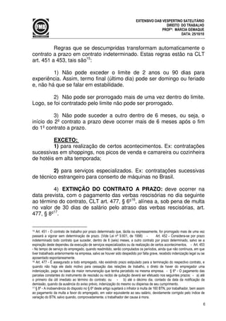 6
EXTENSIVO OAB VESPERTINO SATELITÁRIO
DIREITO DO TRABALHO
PROFª: MÁRCIA GEMAQUE
DATA: 25/10/10
Regras que se descumpridas transformam automaticamente o
contrato a prazo em contrato indeterminado. Estas regras estão na CLT
art. 451 a 453, tais são15
:
1) Não pode exceder o limite de 2 anos ou 90 dias para
experiência. Assim, termo final (último dia) pode ser domingo ou feriado
e, não há que se falar em estabilidade.
2) Não pode ser prorrogado mais de uma vez dentro do limite.
Logo, se foi contratado pelo limite não pode ser prorrogado.
3) Não pode suceder a outro dentro de 6 meses, ou seja, o
início do 2º contrato a prazo deve ocorrer mais de 6 meses após o fim
do 1º contrato a prazo.
EXCETO:
1) para realização de certos acontecimentos. Ex: contratações
sucessivas em shoppings, nos picos de venda e camareira ou cozinheira
de hotéis em alta temporada;
2) para serviços especializados. Ex: contratações sucessivas
de técnico estrangeiro para conserto de máquinas no Brasil.
4) EXTINÇÃO DO CONTRATO A PRAZO: deve ocorrer na
data prevista, com o pagamento das verbas rescisórias no dia seguinte
ao término do contrato, CLT art. 477, § 6º16
, alínea a, sob pena de multa
no valor de 30 dias de salário pelo atraso das verbas rescisórias, art.
477, § 8º17
.
15 Art. 451 - O contrato de trabalho por prazo determinado que, tácita ou expressamente, for prorrogado mais de uma vez
passará a vigorar sem determinação de prazo. (Vide Lei nº 9.601, de 1998) - Art. 452 - Considera-se por prazo
indeterminado todo contrato que suceder, dentro de 6 (seis) meses, a outro contrato por prazo determinado, salvo se a
expiração deste dependeu da execução de serviços especializados ou da realização de certos acontecimentos. - Art. 453
- No tempo de serviço do empregado, quando readmitido, serão computados os períodos, ainda que não contínuos, em que
tiver trabalhado anteriormente na empresa, salvo se houver sido despedido por falta grave, recebido indenização legal ou se
aposentado espontaneamente.
16 Art. 477 - É assegurado a todo empregado, não existindo prazo estipulado para a terminação do respectivo contrato, e
quando não haja ele dado motivo para cessação das relações de trabalho, o direto de haver do empregador uma
indenização, paga na base da maior remuneração que tenha percebido na mesma empresa. - § 6º - O pagamento das
parcelas constantes do instrumento de rescisão ou recibo de quitação deverá ser efetuado nos seguintes prazos: - a) até
o primeiro dia útil imediato ao término do contrato; ou - b) até o décimo dia, contado da data da notificação da
demissão, quando da ausência do aviso prévio, indenização do mesmo ou dispensa de seu cumprimento.
17 § 8º - A inobservância do disposto no § 6º deste artigo sujeitará o infrator à multa de 160 BTN, por trabalhador, bem assim
ao pagamento da multa a favor do empregado, em valor equivalente ao seu salário, devidamente corrigido pelo índice de
variação do BTN, salvo quando, comprovadamente, o trabalhador der causa à mora.
 
