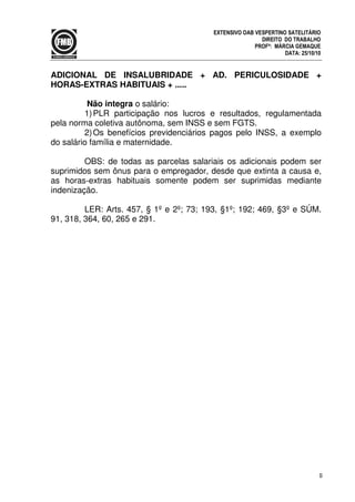 9
EXTENSIVO OAB VESPERTINO SATELITÁRIO
DIREITO DO TRABALHO
PROFª: MÁRCIA GEMAQUE
DATA: 25/10/10
ADICIONAL DE INSALUBRIDADE + AD. PERICULOSIDADE +
HORAS-EXTRAS HABITUAIS + .....
Não integra o salário:
1)PLR participação nos lucros e resultados, regulamentada
pela norma coletiva autônoma, sem INSS e sem FGTS.
2)Os benefícios previdenciários pagos pelo INSS, a exemplo
do salário família e maternidade.
OBS: de todas as parcelas salariais os adicionais podem ser
suprimidos sem ônus para o empregador, desde que extinta a causa e,
as horas-extras habituais somente podem ser suprimidas mediante
indenização.
LER: Arts. 457, § 1º e 2º; 73; 193, §1º; 192; 469, §3º e SÚM.
91, 318, 364, 60, 265 e 291.
 