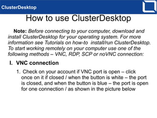 How to use ClusterDesktop
Note: Before connecting to your computer, download and
install ClusterDesktop for your operating system. For more
information see Tutorials on how-to install/run ClusterDesktop.
To start working remotely on your computer use one of the
following methods – VNC, RDP, SCP or noVNC connection:
I. VNC connection
1. Check on your account if VNC port is open – click
once on it if closed / when the button is white – the port
is closed, and when the button is blue – the port is open
for one connection / as shown in the picture below
ClusterDesktop
 