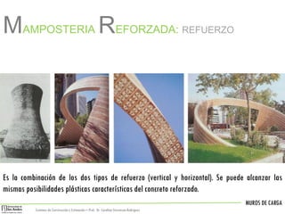 MUROS DE CARGA
Sistemas de Construccióny Estimación – Prof: Dr. Carolina StevensonRodriguez
Es la combinación de los dos tipos de refuerzo (vertical y horizontal). Se puede alcanzar las
mismas posibilidades plásticas características del concreto reforzado.
MAMPOSTERIA REFORZADA: REFUERZO
 