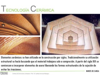 MUROS DE CARGA
Sistemas de Construccióny Estimación – Prof: Dr. Carolina StevensonRodriguez
Elementos cerámicos se han utilizado en la construcción por siglos. Tradicionalmente su utilización
estructural se hacía buscando que el material trabajara solo a compresión. A partir del siglo XIX se
comienzan a incorporar elementos de acero liberando las formas estructurales de la sujeción de
evitar las tracciones.
TECNOLOGÍA CERÁMICA
 
