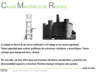 MUROS DE CARGA
Sistemas de Construccióny Estimación – Prof: Dr. Carolina StevensonRodriguez
Su trabajo se deriva de las torres medievales y el trabajo en los muros capuchinos.
Tienen capacidad para resolver problemas de estructuras isotrópicas y anisotrópicas. Tienen
ventajas para manejo acústico y térmico.
Por otro lado, son muy útiles para construcciones de alturas considerables y proyectos con
direccionalidad espacial y estructural. Permiten manejar entrepisos más pesados.
CAJAS MACIZAS O DE RIGIDEZ
 