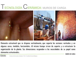 MUROS DE CARGA
Sistemas de Construccióny Estimación – Prof: Dr. Carolina StevensonRodriguez
TECNOLOGÍA CERÁMICA: MUROS DE CARGA
Elemento estructural que se dispone verticalmente, que soporta las acciones verticales y en
algunos casos, también, horizontales. Al mismo tiempo sirven de soporte y a estructurar la
organización de la planta. Sus dimensiones responden a las necesidades de su papel como
elementos estructurales.
 