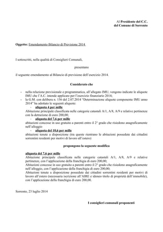 Al Presidente del C.C.
del Comune di Sorrento
Oggetto: Emendamento Bilancio di Previsione 2014
I sottoscritti, nella qualità di Consiglieri Comunali,
presentano
il seguente emendamento al Bilancio di previsione dell’esercizio 2014.
Considerato che
- nella relazione previsionale e programmatica, all’allegato IMU, vengono indicate le aliquote
IMU che l’A.C. intende applicare per l’esercizio finanziario 2014;
- la G.M. con delibera n. 156 del 2.07.2014 “Determinazione aliquote componente IMU anno
2014” ha adottato le seguenti aliquote:
- aliquota 4 per mille
Abitazione principale classificata nelle categorie catastali A/1, A/8, A/9 e relative pertinenze
con la detrazione di euro 200,00;
- aliquota del 7,6 per mille
abitazioni concesse in uso gratuito a parenti entro il 2° grado che risiedono anagraficamente
nell’alloggio
- aliquota del 10,6 per mille
abitazioni tenute a disposizione (tra queste rientrano le abitazioni possedute dai cittadini
sorrentini residenti per motivi di lavoro all’estero)
propongono la seguente modifica
aliquota del 7,6 per mille
Abitazione principale classificata nelle categorie catastali A/1, A/8, A/9 e relative
pertinenze, con l’applicazione della franchigia di euro 200,00;
Abitazioni concesse in uso gratuito a parenti entro il 2° grado che risiedono anagraficamente
nell’alloggio, con l’applicazione della franchigia di euro 200,00;
Abitazioni tenute a disposizione possedute dai cittadini sorrentini residenti per motivi di
lavoro all’estero (necessaria iscrizione all’AIRE e idoneo titolo di proprietà dell’immobile),
con l’applicazione della franchigia di euro 200,00.
Sorrento, 23 luglio 2014
I consiglieri comunali proponenti
 