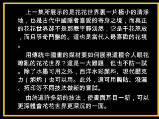 上一集所展示的是花花世界裏一片極小的清淨
地，也是古代中國隱者喜愛的寄身之境，而真正
的花花世界卻不是那麼平靜淡然；它是千花怒放
，而且爭奇鬥艷的。這也是當代人最喜歡的花境
。
用傳統中國畫的媒材要如何展現這種令人眼花
瞭亂的花花世界？這是一大難題，但也不防一試
。除了水墨可用之外，西洋水彩顏料、現代壓克
力（炳烯）也可以用。此外，還可用撕貼、潑灑
、拓印等不同技法做新的嘗試。
由於這許多新的技法，使畫面耳目一新，可以
更深體會花花世界更深沉的一面。
 