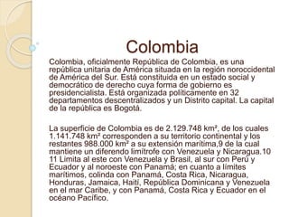 Colombia
Colombia, oficialmente República de Colombia, es una
república unitaria de América situada en la región noroccidental
de América del Sur. Está constituida en un estado social y
democrático de derecho cuya forma de gobierno es
presidencialista. Está organizada políticamente en 32
departamentos descentralizados y un Distrito capital. La capital
de la república es Bogotá.
La superficie de Colombia es de 2.129.748 km², de los cuales
1.141.748 km² corresponden a su territorio continental y los
restantes 988.000 km² a su extensión marítima,9 de la cual
mantiene un diferendo limítrofe con Venezuela y Nicaragua.10
11 Limita al este con Venezuela y Brasil, al sur con Perú y
Ecuador y al noroeste con Panamá; en cuanto a límites
marítimos, colinda con Panamá, Costa Rica, Nicaragua,
Honduras, Jamaica, Haití, República Dominicana y Venezuela
en el mar Caribe, y con Panamá, Costa Rica y Ecuador en el
océano Pacífico.
 