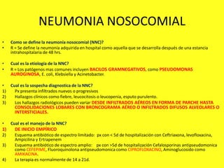 NEUMONIA NOSOCOMIAL
• Como se define la neumonía nosocomial (NNC)?
• R = Se define la neumonía adquirida en hospital como aquella que se desarrolla después de una estancia
intrahospitalaria de 48 hrs.
• Cual es la etiología de la NNC?
• R = Los patógenos mas comunes incluyen BACILOS GRAMNEGATIVOS, como PSEUDOMONAS
AUROGINOSA, E. coli, Klebsiella y Acinetobacter.
• Cual es la sospecha diagnostica de la NNC?
1) Px presenta infiltrados nuevos o progresivos
2) Hallazgos clínicos como fiebre, leucocitosis o leucopenia, esputo purulento.
3) Los hallazgos radiológicos pueden variar DESDE INFILTRADOS AÉREOS EN FORMA DE PARCHE HASTA
CONSOLIDACIONES LOBARES CON BRONCOGRAMA AÉREO O INFILTRADOS DIFUSOS ALVEOLARES O
INTERSTICIALES.
• Cual es el manejo de la NNC?
1) DE INICIO EMPÍRICO
2) Esquema antibiótico de espectro limitado: px con < 5d de hospitalización con Ceftriaxona, levofloxacina,
Ampicilina y Ertrapenem
3) Esquema antibiótico de espectro amplio: px con >5d de hospitalización Cefalosporinas antipseudomonica
como CEFEPIME, Fluoroquinolona antipseudomonica como CIPROFLOXACINO, Aminoglucosido como
AMIKACINA.
4) La terapia es normalmente de 14 a 21d.
 