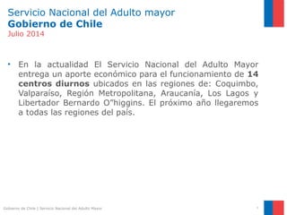 Servicio Nacional del Adulto mayor
Gobierno de Chile
Julio 2014
• En la actualidad El Servicio Nacional del Adulto Mayor
entrega un aporte económico para el funcionamiento de 14
centros diurnos ubicados en las regiones de: Coquimbo,
Valparaíso, Región Metropolitana, Araucanía, Los Lagos y
Libertador Bernardo O”higgins. El próximo año llegaremos
a todas las regiones del país.
3Gobierno de Chile | Servicio Nacional del Adulto Mayor
 