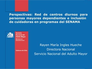 Rayen María Ingles Hueche
Directora Nacional
Servicio Nacional del Adulto Mayor
Perspectivas: Red de centros diurnos para
personas mayores dependientes e inclusión
de cuidadoras en programas del SENAMA
 