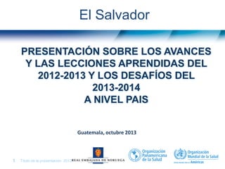 Título de la presentación| 20131 |
PRESENTACIÓN SOBRE LOS AVANCES
Y LAS LECCIONES APRENDIDAS DEL
2012-2013 Y LOS DESAFÍOS DEL
2013-2014
A NIVEL PAIS
El Salvador
Guatemala, octubre 2013
 