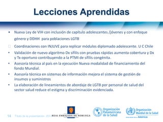 Título de la presentación| 201314 |
Lecciones Aprendidas
• Nueva Ley de VIH con inclusión de capítulo adolescentes /jóvenes y con enfoque
género y DDHH para poblaciones LGTB
 Coordinaciones con INJUVE para replicar módulos diplomado adolescente. U C Chile
• Validación de nuevo algoritmo Dx sífilis con pruebas rápidas aumenta cobertura y Dx
y Tx oportuno contribuyendo a la PTMI de sífilis congénita.
• Asesoría técnica al país en la ejecución Nueva modalidad de financiamiento del
fondo Mundial.
• Asesoría técnica en sistemas de información mejora el sistema de gestión de
insumos y suministros
• La elaboración de lineamientos de abordaje de LGTB por personal de salud del
sector salud reduce el estigma y discriminación evidenciada.
 
