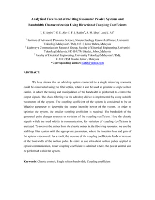 Analytical Treatment of the Ring Resonator Passive Systems and
Bandwidth Characterization Using Directional Coupling Coefficients
I. S. Amiri1*
, S. E. Alavi2
, F. J. Rahim3
, S. M. Idrus2
, and J. Ali1
1
Institute of Advanced Photonics Science, Nanotechnology Research Alliance, Universiti
Teknologi Malaysia (UTM), 81310 Johor Bahru, Malaysia
2
Lightwave Communication Research Group, Faculty of Electrical Engineering, Universiti
Teknologi Malaysia, 81310 UTM Skudai, Johor, Malaysia
3
Faculty of Electrical Engineering, University Teknologi Malaysia (UTM),
81310 UTM Skudai, Johor , Malaysia
*Corresponding author: isafiz@yahoo.com
ABSTRACT:
We have shown that an add/drop system connected to a single microring resonator
could be constructed using the fiber optics, where it can be used to generate a single soliton
carrier, in which the tuning and manipulation of the bandwidth is performed to control the
output signals. The chaos filtering via the add/drop device is implemented by using suitable
parameters of the system. The coupling coefficient of the system is considered to be an
effective parameter to determine the output intensity power of the system. In order to
optimize the system, the smaller coupling coefficient is required. The bandwidth of the
generated pulse changes respects to variation of the coupling coefficient. Here the chaotic
signals which are used widely in communication, for variation of coupling coefficients is
analyzed. To recover the pulses from the chaotic noises in the fiber ring resonator, we use the
add/drop filter system with the appropriate parameters, where the insertion loss and gain of
the system is measured. As a result, the increase of the coupling coefficients leads to increase
of the bandwidth of the soliton pulse. In order to use ultra-short soliton pulses applied in
optical communication, lower coupling coefficient is admired where, the power control can
be performed within the system.
Keywords: Chaotic control; Single soliton bandwidth; Coupling coefficient
 