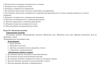 4. Изготовление и испытание гальванического элемента.
5. Измерение силы электрического тока.
6. Измерение электрического напряжения.
7. Исследование зависимости силы тока в проводнике от напряжения.
8. Исследование зависимости электрического сопротивления проводника от его длины, площади поперечного сечения и
материала.
9. Измерение электрического сопротивления проводника.
10. Изучение последовательного соединения проводников.
11. Изучение параллельного соединения проводников.
12. Измерение мощности электрического тока.
13. Изучение работы полупроводникового диода.
Раздел IV. Магнитные явления
Теоретические сведения:
Постоянные магниты. Взаимодействие магнитов. Магнитное поле. Магнитное поле тока. Действие магнитного поля на
проводник с током.
Электродвигатель постоянного тока.
Демонстрации:
1. Опыт Эрстеда.
2. Магнитное поле тока.
3. Действие магнитного поля на проводник с током.
4. Устройство электродвигателя.
Лабораторные работы и опыты:
1. Исследование явления магнитного взаимодействия тел.
2. Исследование явления намагничивания вещества.
3. Исследование действия электрического тока на магнитную стрелку.
4. Изучение действия магнитного поля на проводник с током.
5. Изучение принципа действия электродвигателя.
 