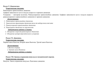 Раздел V. Кинематика
Теоретические сведения:
Равномерное прямолинейное движение.
Графики зависимости пути и модуля скорости от времени движения.
Ускорение — векторная величина. Равноускоренное прямолинейное движение. Графики зависимости пути и модуля скорости
равноускоренного прямолинейного движения от времени движения.
Демонстрации:
1. Равномерное прямолинейное движение.
2. Зависимость траектории движения тела от выбора тела отсчета
3. Равноускоренное прямолинейное движение.
4. Равномерное движение по окружности.
Лабораторные работы и опыты:
1. Измерение скорости равномерного движения.
2. Измерение центростремительного ускорения.
Раздел VI. Динамика.
Теоретические сведения:
Первый закон Ньютона. Второй закон Ньютона. Третий закон Ньютона
Демонстрации:
1.Явление инерции.
2. Третий закон Ньютона
Лабораторные работы и опыты:
Раздел VII. Законы сохранения импульса и механической энергии.
Теоретические сведения:
Импульс. Закон сохранения импульса. Реактивное движение
 