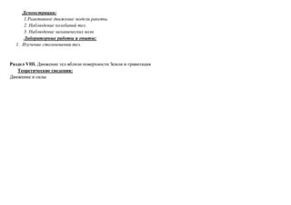 Демонстрации:
1.Реактивное движение модели ракеты.
2. Наблюдение колебаний тел.
3. Наблюдение механических волн.
Лабораторные работы и опыты:
1. Изучение столкновения тел.
Раздел VIII. Движение тел вблизи поверхности Земли и гравитация
Теоретические сведения:
Движение и силы
 