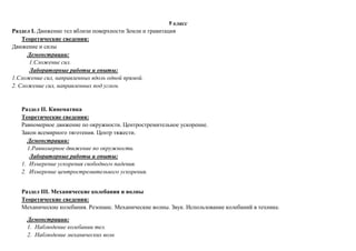 9 класс
Раздел I. Движение тел вблизи поверхности Земли и гравитация
Теоретические сведения:
Движение и силы
Демонстрации:
1.Сложение сил.
Лабораторные работы и опыты:
1.Сложение сил, направленных вдоль одной прямой.
2. Сложение сил, направленных под углом.
Раздел II. Кинематика
Теоретические сведения:
Равномерное движение по окружности. Центростремительное ускорение.
Закон всемирного тяготения. Центр тяжести.
Демонстрации:
1.Равномерное движение по окружности.
Лабораторные работы и опыты:
1. Измерение ускорения свободного падения.
2. Измерение центростремительного ускорения.
Раздел III. Механические колебания и волны
Теоретические сведения:
Механические колебания. Резонанс. Механические волны. Звук. Использование колебаний в технике.
Демонстрации:
1. Наблюдение колебании тел.
2. Наблюдение механических волн
 