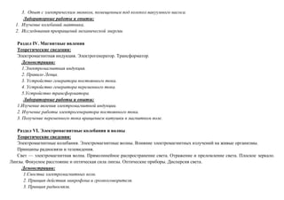 3. Опыт с электрическим звонком, помещенным под колокол вакуумного насоса.
Лабораторные работы и опыты:
1. Изучение колебаний маятника.
2. Исследования превращений механической энергии.
Раздел IV. Магнитные явления
Теоретические сведения:
Электромагнитная индукция. Электрогенератор. Трансформатор.
Демонстрации:
1.Электромагнитная индукция.
2. Правило Ленца.
3. Устройство генератора постоянного тока.
4. Устройство генератора переменного тока.
5.Устройство трансформатора.
Лабораторные работы и опыты:
1.Изучение явления электромагнитной индукции.
2. Изучение работы электрогенератора постоянного тока.
3. Получение переменного тока вращением катушки в магнитном поле.
Раздел VI. Электромагнитные колебания и волны
Теоретические сведения:
Электромагнитные колебания. Электромагнитные волны. Влияние электромагнитных излучений на живые организмы.
Принципы радиосвязи и телевидения.
Свет — электромагнитная волна. Прямолинейное распространение света. Отражение и преломление света. Плоское зеркало.
Линзы. Фокусное расстояние и оптическая сила линзы. Оптические приборы. Дисперсия света.
Демонстрации:
1.Своства электромагнитных волн.
2. Принцип действия микрофона и громкоговорителя.
3. Принцип радиосвязи.
 