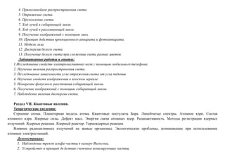 4. Прямолинейное распространения света.
5. Отражение света.
6. Преломление света.
7. Ход лучей в собирающей линзе.
8. Ход лучей в рассеивающей линзе.
9. Получение изображений с помощью линз.
10. Принцип действия проекционного аппарата и фотоаппарата.
11. Модель газа.
12. Дисперсия белого света.
13. Получение белого света при сложении света разных цветов.
Лабораторные работы и опыты:
1.Исследование свойств электромагнитных волн с помощью мобильного телефона.
2. Изучение явления распространения света.
3. Исследование зависимости угла отражения света от угла падения.
4. Изучение свойств изображения в плоском зеркале.
5. Измерение фокусного расстояния собирающей линзы.
6. Получение изображений с помощью собирающей линзы.
7. Наблюдение явления дисперсии света.
Раздел VII. Квантовые явления.
Теоретические сведения:
Строение атома. Планетарная модель атома. Квантовые постулаты Бора. Линейчатые спектры. Атомное ядро. Состав
атомного ядра. Ядерные силы. Дефект масс. Энергия связи атомных ядер. Радиоактивность. Методы регистрации ядерных
излучений. Ядерные реакции. Ядерный реактор. Термоядерные реакции.
Влияние радиоактивных излучений на живые организмы. Экологические проблемы, возникающие при использовании
атомных электростанций.
Демонстрации:
1. Наблюдение треков альфа-частиц в камере Вильсона.
2. Устройство и принцип де йствия счетчика ионизирующих частиц.
 