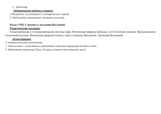 3. Дозиметр.
Лабораторные работы и опыты:
1.Измерение элементарного электрического заряда.
2. Наблюдение линейчатых спектров излучения.
Раздел VIII. Строение и эволюция Вселенной
Теоретические сведения:
Геоцентрическая и гелиоцентрическая системы мира. Физическая природа небесных тел Солнечной системы. Происхождение
Солнечной системы. Физическая природа Солнца и звёзд. Строение Вселенной. Эволюция Вселенной.
Демонстрации:
1.Астрономические наблюдения.
2. Знакомство с созвездиями и наблюдение суточного вращения звездного неба.
3. Наблюдение движения Луны, Солнца и планет относительно звезд.
 
