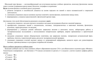 Школьный курс физики — системообразующий для естественно-научных учебных предметов, поскольку физические законы
лежат в основе содержания курсов химии, биологии, географии и астрономии.
Цели изучения физики в основной школе следующие:
1. развитие интересов и способностей учащихся на основе передачи им знаний и опыта познавательной и творческой
деятельности;
2. понимание учащимися смысла основных научных понятий и законов физики, взаимосвязи между ними;
3. формирование у учащихся представлений о физической картине мира.
Достижение этих целей обеспечивается решением следующих задач:
1. знакомство учащихся с методом научного познания и методами исследования объектов и явлений природы;
2. приобретение учащимися знаний о механических, тепловых, электромагнитных и квантовых явлениях, физических
величинах, характеризующих эти явления;
3. формирование у учащихся умений наблюдать природные явления и выполнять опыты, лабораторные работы и
экспериментальные исследования с использованием измерительных приборов, широко применяемых в практической
жизни;
4. овладение учащимися такими общенаучными понятиями, как природное явление, эмпирически установленный факт,
проблема, гипотеза, теоретический вывод, результат экспериментальной проверки;
5. понимание учащимися отличий научных данных от непроверенной информации, ценности науки для удовлетворения
бытовых, производственных и культурных потребностей человека.
Место учебного предмета в учебном плане
Базисный учебный план на этапе основного общего образования выделяет 210 ч для обязательного изучения курса «Физика».
Тематическое планирование для обучения в 7-9 классах составлено из расчета 2 ч в неделю с учетом годового графика работы
школы:
в 7 классе – 70 ч
в 8 классе – 72 ч
в 9 классе - 68 ч
 