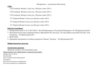 Материально – техническое обеспечение
УМК:
Г.Н.Степанова Физика 7 класс изд. «Русское слово» 2013 г.
Г.Н.Степанова Физика 8 класс изд. «Русское слово» 2013 г.
Г.Н.Степанова Физика 9 класс изд. «Русское слово» 2013 г.
Э.Т. Изергин Физика 7 класс изд.»Русское слово» 2013г.
Э.Т. Изергин Физика 8 класс изд.»Русское слово» 2013г.
Э.Т. Изергин Физика 9 класс изд.»Русское слово» 2013г.
Библиотечный фонд:
1. Федеральный закон от 29.12.2012 №273 –ФЗ «Об образовании в Российской Федерации». М.:УЦ Перспектива,2013
2. Фундаментальное ядро содержания общего образования /Рос.акад.наук., Рос.акад.образ;под ред.В.В. Козлова, А.М.
Кондакова. – М.:Просвещение,2011
3. ФГОС ООО
4. Примерные программы по учебным предметам. Физика 7-9классы. – М.:Просвещение,2011
Информационные средства:
Технические средства:
Проектор, ноутбук, мультимедийная доска
Оборудование для лабораторных и практических работ.
Наборы гирь по 100 гр.
Калориметры
Щит электросиловой лабораторный
Амперметр
Вольтметр (постоянного напряжения)
Вольтметр (переменного напряжения)
 