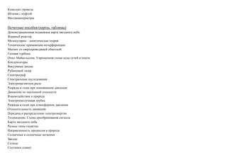 Комплект провода
Штатив с муфтой
Миллиамперметры
Печатные пособия (карты, таблицы)
Демонстрационная подвижная карта звездного неба
Ядерный реактор
Молекулярно – кинетическая теория
Технические применения интерференции
Магнит со сверхпроводящей обмоткой
Газовая турбина
Опыт Майкельсона. Упрощенная схема хода лучей в опыте
Конденсаторы
Вакуумные диоды
Рубиновый лазер
Спектрограф
Спектральные исследования
Электромагнитное рыле
Разряды в газах при пониженном давлении
Движение по наклонной плоскости
Взаимодействие в природе
Электроннолучевая трубка
Разряды в газах при атмосферном давлении
Относительность движения
Передача и распределение электроэнергии
Телевидение. Схема преобразования сигнала.
Карта звездного неба
Разные типы галактик
Направленность процессов в природе
Солнечные и солнечные затмения
Звезды
Солнце
Спутники планет
 