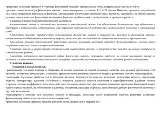 • различать основные признаки изученных физических моделей: материальная точка, инерциальная система отсчёта;
• решать задачи, используя физические законы ( закон всемирного тяготения, I, II и III законы Ньютона, принцип суперпозиции
сил, закон сохранения импульса, и формулы, связывающие физические величины (путь, скорость, ускорение,: на основе анализа
условия задачи выделять физические величины и формулы, необходимые для её решения, и проводить расчёты.
Учащийся 8 класса получит возможность научиться:
• использовать знания о механических явлениях в повседневной жизни для обеспечения безопасности при обращении с
приборами и техническими устройствами, для сохранения здоровья и соблюдения норм экологического поведения в окружающей
среде;
• приводить примеры практического использования физических знаний о механических явлениях и физических законах;
использования возобновляемых источников энергии; экологических последствий исследования космического пространства;
• различать границы применимости физических законов, понимать всеобщий характер фундаментальных законов закон
сохранения импульса, закон всемирного тяготения
• приёмам поиска и формулировки доказательств выдвинутых гипотез и теоретических выводов на основе эмпирически
установленных фактов;
• находить адекватную предложенной задаче физическую модель, разрешать проблему на основе имеющихся знаний по
механике с использованием математического аппарата, оценивать реальность полученного значения физической величины.
Тепловые явления
Учащийся 8 класса научится:
• распознавать тепловые явления и объяснять на основе имеющихся знаний основные свойства или условия протекания этих
явлений:, испарение, конденсация, плавление, кристаллизация, кипение, влажность воздуха, различные способы теплопередачи;
• описывать изученные свойства тел и тепловые явления, используя физические величины: количество теплоты, внутренняя
энергия, темпера-тура, удельная теплоёмкость вещества, удельная теплота плавления и парообразования, удельная теплота
сгорания топлива, коэффициент полезного действия теплового двигателя; при описании правильно трактовать физический смысл
используемых величин, их обозначения и единицы измерения, находить формулы, связывающие данную физическую величину с
другими величинами;
• анализировать свойства тел, тепловые явления и процессы, используя закон сохранения энергии; различать словесную
формулировку закона и его математическое выражение;
• различать основные признаки моделей строения газов, жидкостей и твёрдых тел;
 